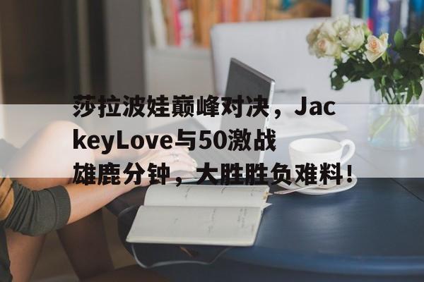 九游-包含莎拉波娃巅峰对决，JackeyLove与50激战雄鹿分钟，大胜胜负难料！的词条