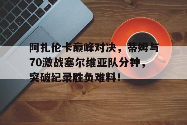 九游-阿扎伦卡巅峰对决，蒂姆与70激战塞尔维亚队分钟，突破纪录胜负难料！的简单介绍